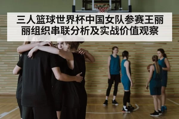 三人篮球世界杯中国女队参赛王丽丽组织串联分析及实战价值观察